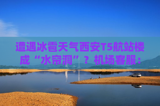 遭遇冰雹天气西安T5航站楼成“水帘洞”？机场 *** ：目前航班运行基本正常
