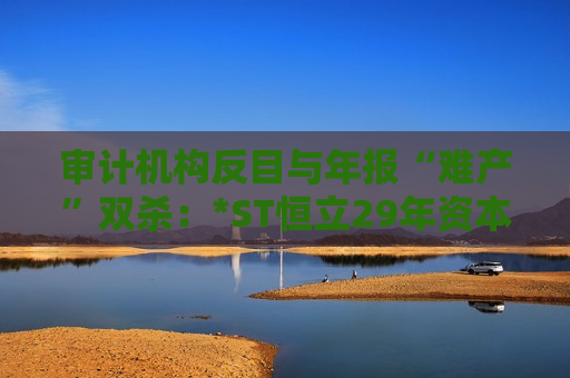审计机构反目与年报“难产”双杀：*ST恒立29年资本长跑终陷退市泥潭