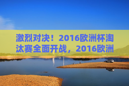 激烈对决！2016欧洲杯淘汰赛全面开战，2016欧洲杯淘汰赛激战打响，激烈对决引瞩目，激烈对决！2016欧洲杯淘汰赛打响