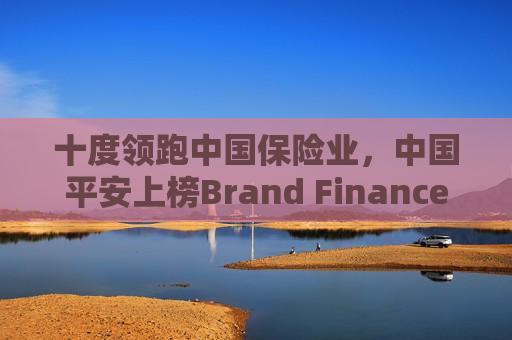 十度领跑中国保险业，中国平安上榜Brand Finance“中国品牌价值500强”前十