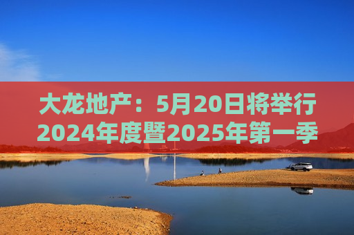 大龙地产：5月20日将举行2024年度暨2025年之一季度业绩说明会