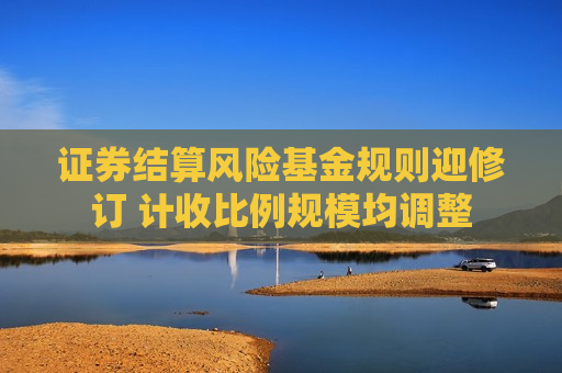 证券结算风险基金规则迎修订 计收比例规模均调整