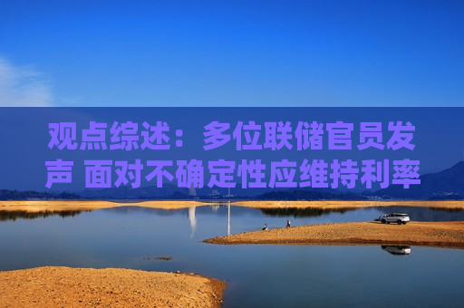 观点综述：多位联储官员发声 面对不确定性应维持利率不变