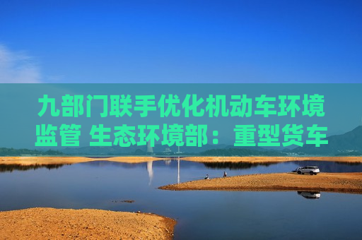 九部门联手优化机动车环境监管 生态环境部：重型货车排放监管是重点