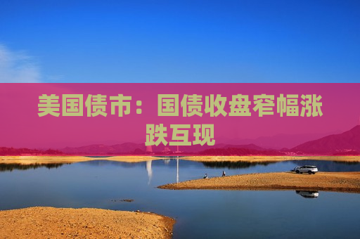 美国债市：国债收盘窄幅涨跌互现