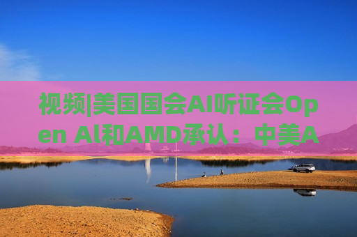 视频|美国国会AI听证会Open Al和AMD承认：中美A的差距并不大
