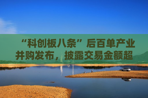 “科创板八条”后百单产业并购发布，披露交易金额超247亿