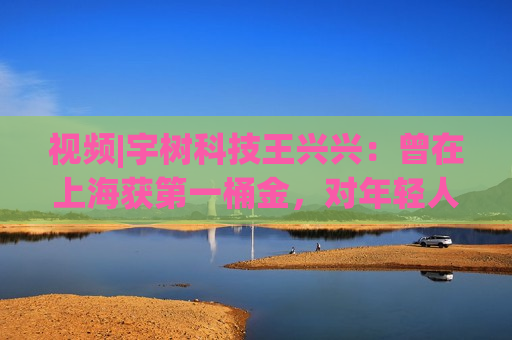 视频|宇树科技王兴兴：曾在上海获之一桶金，对年轻人的包容是更好的土壤