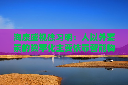 海康威视徐习明：人以外要素的数字化主要依靠智能物联网，其中机遇众多