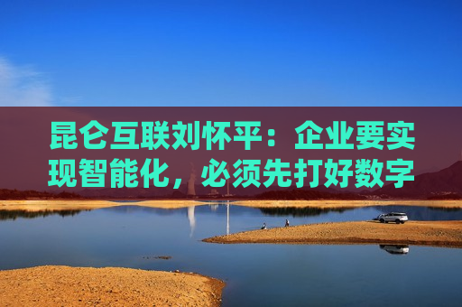 昆仑互联刘怀平：企业要实现智能化，必须先打好数字化基础