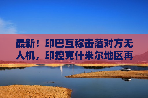 最新！印巴互称击落对方无人机，印控克什米尔地区再传爆炸声！印度称巴基斯坦违反停火协议，巴方否认