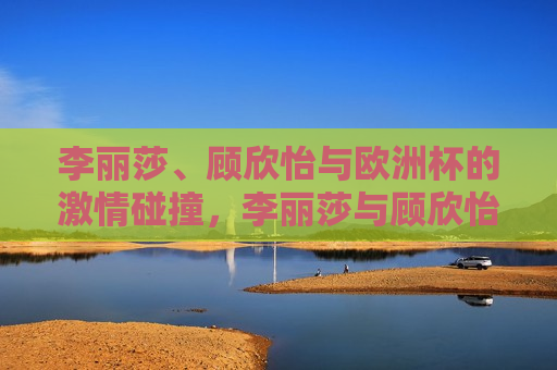 李丽莎、顾欣怡与欧洲杯的 *** 碰撞，李丽莎与顾欣怡共赏欧洲杯， *** 碰撞的足球之夜，李丽莎与顾欣怡共赏欧洲杯， *** 碰撞的足球之夜