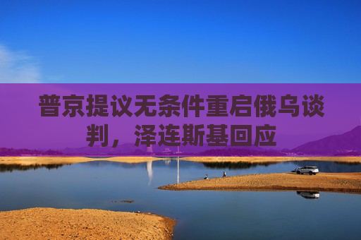 普京提议无条件重启俄乌谈判，泽连斯基回应
