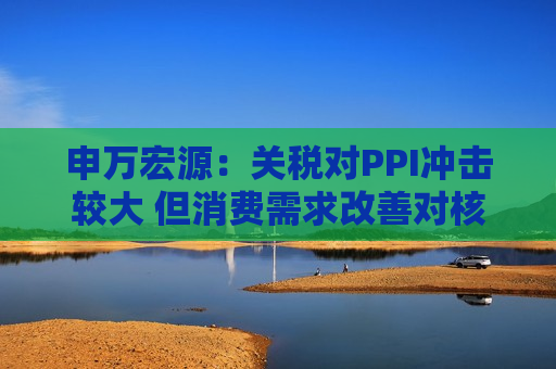 申万宏源：关税对PPI冲击较大 但消费需求改善对核心CPI形成较大支撑