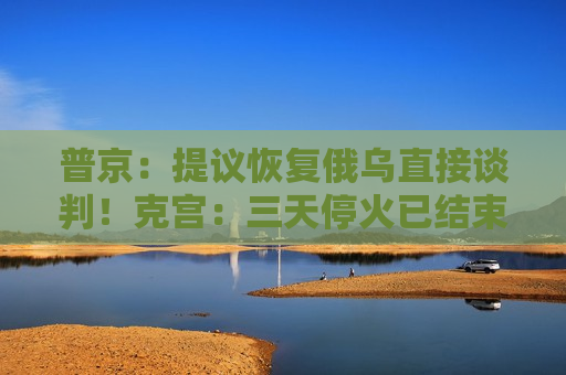 普京：提议恢复俄乌直接谈判！克宫：三天停火已结束，未看到乌方停火举措！欧洲四国发声