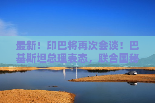 最新！印巴将再次会谈！巴基斯坦总理表态，联合国秘书长发声