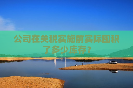 公司在关税实施前实际囤积了多少库存？