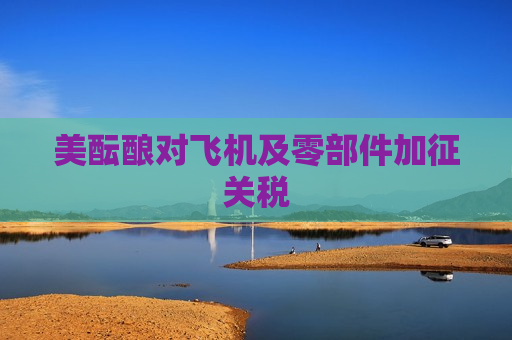 美酝酿对飞机及零部件加征关税