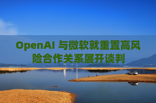 OpenAI 与微软就重置高风险合作关系展开谈判
