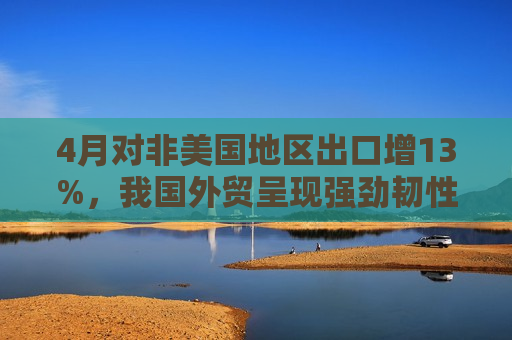 4月对非美国地区出口增13%，我国外贸呈现强劲韧性