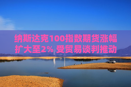 纳斯达克100指数期货涨幅扩大至2% 受贸易谈判推动