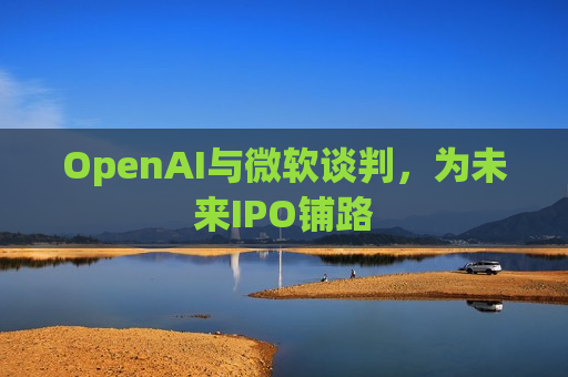 OpenAI与微软谈判，为未来IPO铺路