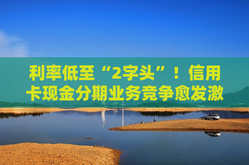 利率低至“2字头”！信用卡现金分期业务竞争愈发激烈