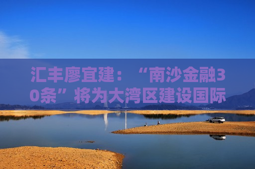 汇丰廖宜建：“南沙金融30条”将为大湾区建设国际金融枢纽和全球科创高地带来新的动力