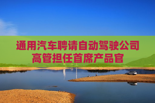 通用汽车聘请自动驾驶公司高管担任首席产品官