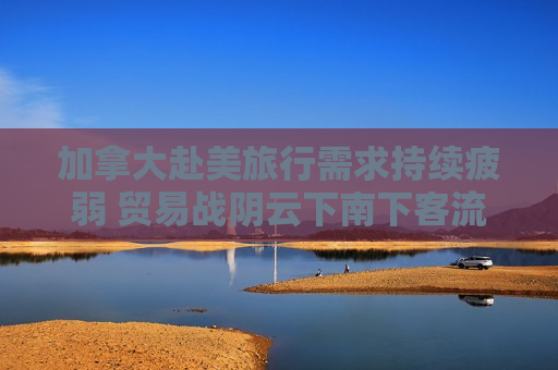 加拿大赴美旅行需求持续疲弱 贸易战阴云下南下客流连续第三个月萎缩