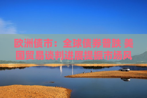 欧洲债市：全球债券普跌 美国贸易谈判进展提振市场风险偏好