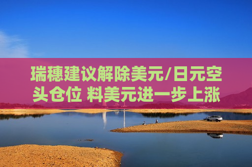 瑞穗建议解除美元/日元空头仓位 料美元进一步上涨