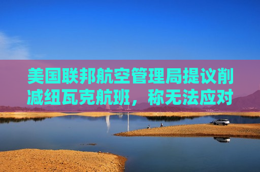 美国联邦航空管理局提议削减纽瓦克航班，称无法应对当前航班量
