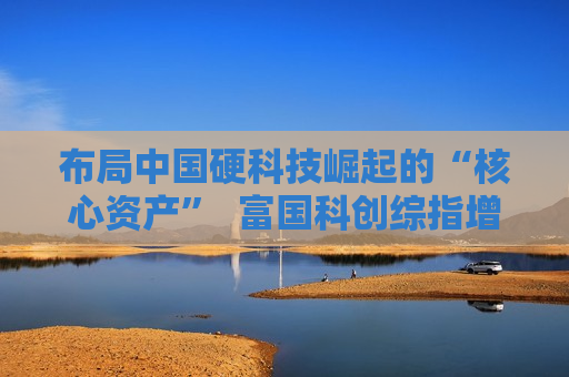 布局中国硬科技崛起的“核心资产”  富国科创综指增强即将结束募集