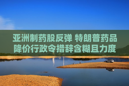 亚洲制药股反弹 特朗普药品降价行政令措辞含糊且力度弱于预期