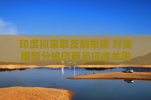 印度拟采取反制举措 对美国部分输印商品征收关税