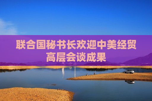 联合国秘书长欢迎中美经贸高层会谈成果