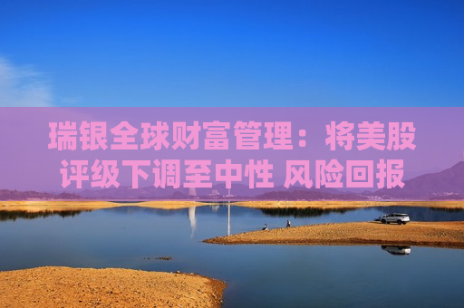 瑞银全球财富管理：将美股评级下调至中性 风险回报已更趋平衡