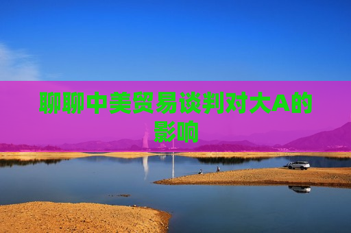 聊聊中美贸易谈判对大A的影响