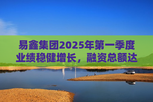 易鑫集团2025年之一季度业绩稳健增长，融资总额达153亿元