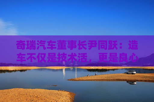 奇瑞汽车董事长尹同跃：造车不仅是技术活，更是良心活
