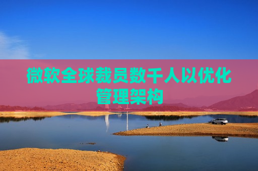 微软全球裁员数千人以优化管理架构