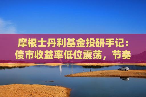 摩根士丹利基金投研手记：债市收益率低位震荡，节奏把握的重要性凸现