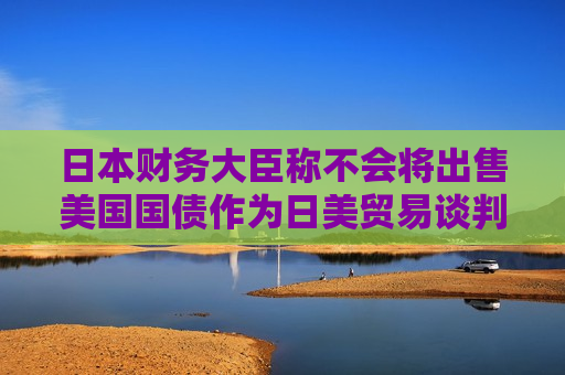 日本财务大臣称不会将出售美国国债作为日美贸易谈判的筹码