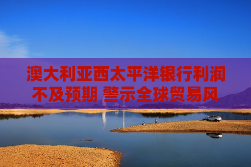 澳大利亚西太平洋银行利润不及预期 警示全球贸易风险冲击市场