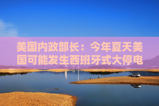 美国内政部长：今年夏天美国可能发生西班牙式大停电，全怪拜登