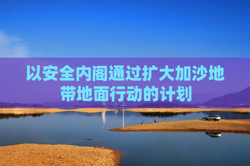 以安全内阁通过扩大加沙地带地面行动的计划