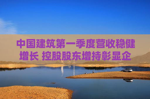 中国建筑之一季度营收稳健增长 控股股东增持彰显企业信心