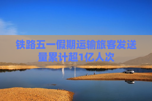 铁路五一假期运输旅客发送量累计超1亿人次