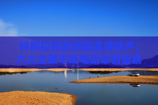 特斯拉在欧洲遭遇滑铁卢：六大主要市场电动车销量暴跌超八成